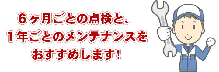 ６ヶ月ごとの点検と、１年ごとのメンテナンスをおすすめします。